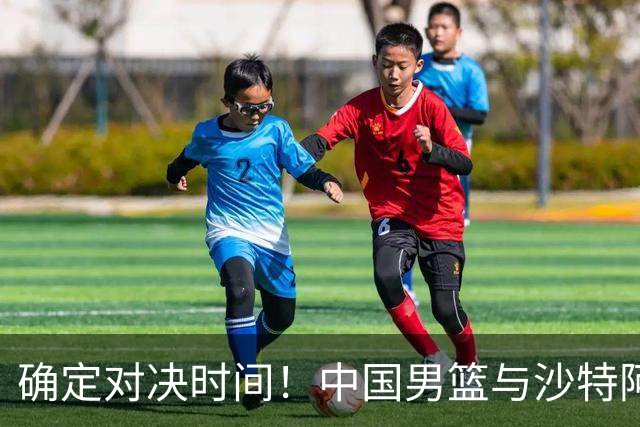 确定对决时间！中国男篮与沙特阿拉伯的较量即将开启